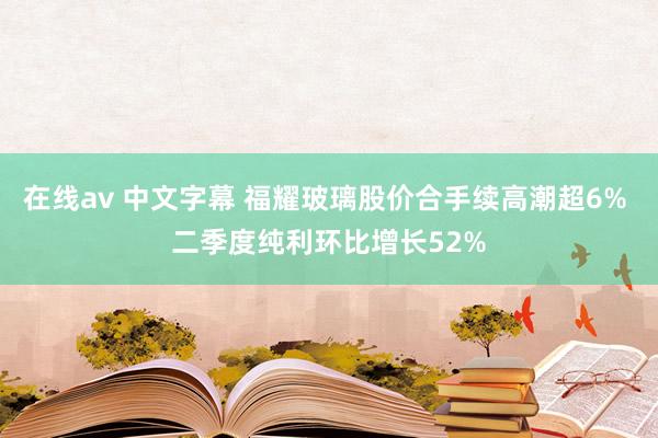 在线av 中文字幕 福耀玻璃股价合手续高潮超6% 二季度纯利环比增长52%