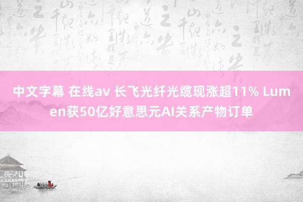 中文字幕 在线av 长飞光纤光缆现涨超11% Lumen获50亿好意思元AI关系产物订单