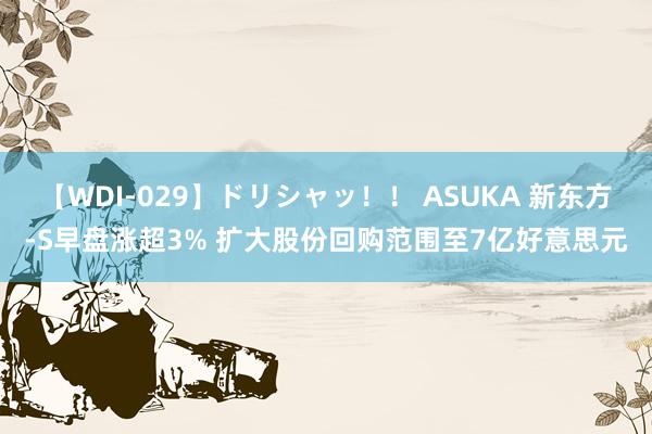 【WDI-029】ドリシャッ！！ ASUKA 新东方-S早盘涨超3% 扩大股份回购范围至7亿好意思元