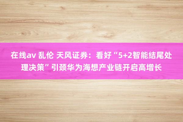 在线av 乱伦 天风证券：看好“5+2智能结尾处理决策”引颈华为海想产业链开启高增长