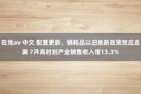 在线av 中文 配置更新、销耗品以旧换新政策效应走漏 7月高时刻产业销售收入增13.3%