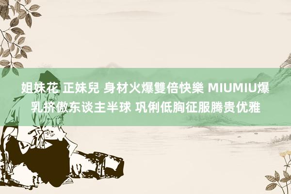 姐妹花 正妹兒 身材火爆雙倍快樂 MIUMIU爆乳挤傲东谈主半球 巩俐低胸征服腾贵优雅