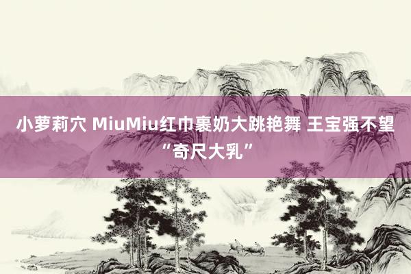 小萝莉穴 MiuMiu红巾裹奶大跳艳舞 王宝强不望“奇尺大乳”