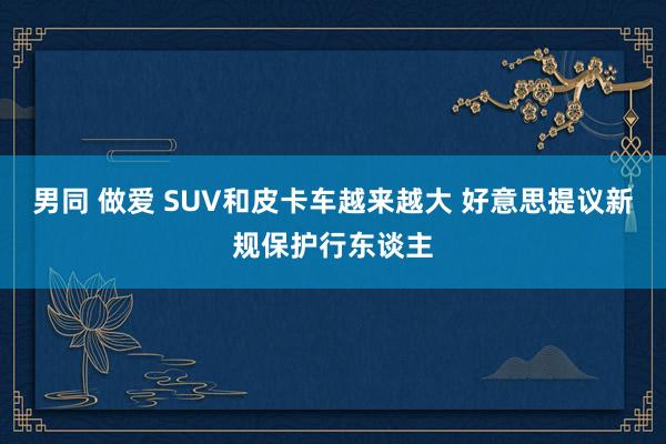 男同 做爱 SUV和皮卡车越来越大 好意思提议新规保护行东谈主