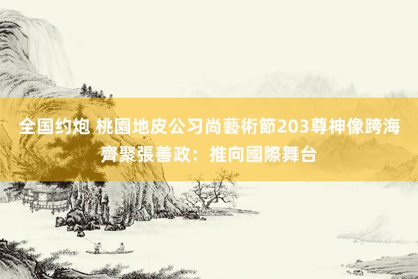 全国约炮 桃園地皮公习尚藝術節203尊神像跨海齊聚　張善政：推向國際舞台
