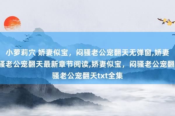 小萝莉穴 娇妻似宝，闷骚老公宠翻天无弹窗，娇妻似宝，闷骚老公宠翻天最新章节阅读，娇妻似宝，闷骚老公宠翻天txt全集