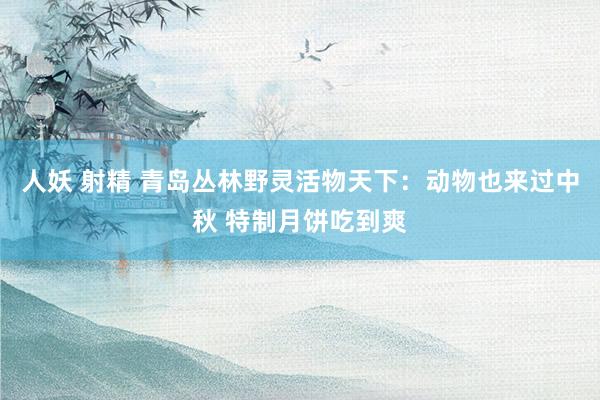 人妖 射精 青岛丛林野灵活物天下：动物也来过中秋 特制月饼吃到爽