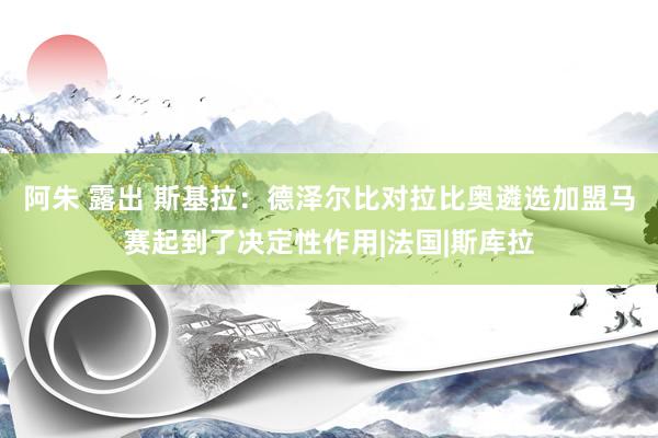 阿朱 露出 斯基拉：德泽尔比对拉比奥遴选加盟马赛起到了决定性作用|法国|斯库拉