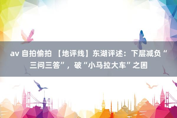 av 自拍偷拍 【地评线】东湖评述：下层减负“三问三答”，破“小马拉大车”之困