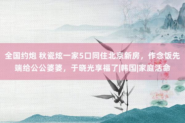全国约炮 秋瓷炫一家5口同住北京新房，作念饭先端给公公婆婆，于晓光享福了|韩国|家庭活命